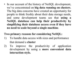 • In our account of the history of NoSQL development,
we’ve concentrated on big data running on clusters.
The big data concerns have created an opportunity for
people to think freshly about their data storage needs,
and some development teams see that using a
NoSQL database can help their productivity by
simplifying their database access even if they have
no need to scale beyond a single machine.
Two primary reasons for considering NoSQL:
1) To handle data access with sizes and performance
that demand a cluster
2) To improve the productivity of application
development by using a more convenient data
interaction style.
 
