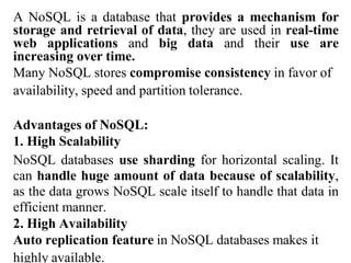 A NoSQL is a database that provides a mechanism for
storage and retrieval of data, they are used in real-time
web applications and big data and their use are
increasing over time.
Many NoSQL stores compromise consistency in favor of
availability, speed and partition tolerance.
Advantages of NoSQL:
1. High Scalability
NoSQL databases use sharding for horizontal scaling. It
can handle huge amount of data because of scalability,
as the data grows NoSQL scale itself to handle that data in
efficient manner.
2. High Availability
Auto replication feature in NoSQL databases makes it
highly available.
 