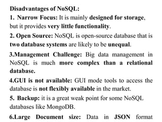 Disadvantages of NoSQL:
1. Narrow Focus: It is mainly designed for storage,
but it provides very little functionality.
2. Open Source: NoSQL is open-source database that is
two database systems are likely to be unequal.
3.Management Challenge: Big data management in
NoSQL is much more complex than a relational
database.
4.GUI is not available: GUI mode tools to access the
database is not flexibly available in the market.
5. Backup: it is a great weak point for some NoSQL
databases like MongoDB.
6.Large Document size: Data in JSON format
 