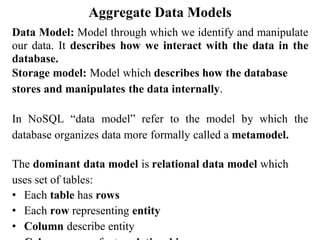 Aggregate Data Models
Data Model: Model through which we identify and manipulate
our data. It describes how we interact with the data in the
database.
Storage model: Model which describes how the database
stores and manipulates the data internally.
In NoSQL “data model” refer to the model by which the
database organizes data more formally called a metamodel.
The dominant data model is relational data model which
uses set of tables:
• Each table has rows
• Each row representing entity
• Column describe entity
 
