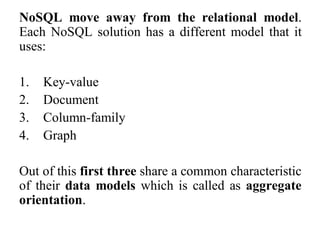 NoSQL move away from the relational model.
Each NoSQL solution has a different model that it
uses:
1. Key-value
2. Document
3. Column-family
4. Graph
Out of this first three share a common characteristic
of their data models which is called as aggregate
orientation.
 