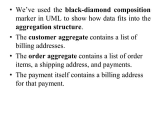 • We’ve used the black-diamond composition
marker in UML to show how data fits into the
aggregation structure.
• The customer aggregate contains a list of
billing addresses.
• The order aggregate contains a list of order
items, a shipping address, and payments.
• The payment itself contains a billing address
for that payment.
 