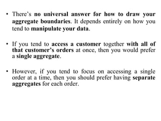 • There’s no universal answer for how to draw your
aggregate boundaries. It depends entirely on how you
tend to manipulate your data.
• If you tend to access a customer together with all of
that customer’s orders at once, then you would prefer
a single aggregate.
• However, if you tend to focus on accessing a single
order at a time, then you should prefer having separate
aggregates for each order.
 