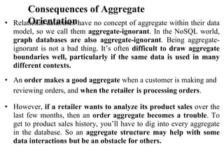 Consequences of Aggregate
Orientation
• Relational databases have no concept of aggregate within their data
model, so we call them aggregate-ignorant. In the NoSQL world,
graph databases are also aggregate-ignorant. Being aggregate-
ignorant is not a bad thing. It’s often difficult to draw aggregate
boundaries well, particularly if the same data is used in many
different contexts.
• An order makes a good aggregate when a customer is making and
reviewing orders, and when the retailer is processing orders.
• However, if a retailer wants to analyze its product sales over the
last few months, then an order aggregate becomes a trouble. To
get to product sales history, you’ll have to dig into every aggregate
in the database. So an aggregate structure may help with some
data interactions but be an obstacle for others.
 