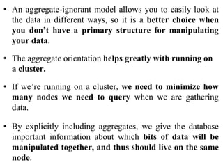 • An aggregate-ignorant model allows you to easily look at
the data in different ways, so it is a better choice when
you don’t have a primary structure for manipulating
your data.
• The aggregate orientation helps greatly with running on
a cluster.
• If we’re running on a cluster, we need to minimize how
many nodes we need to query when we are gathering
data.
• By explicitly including aggregates, we give the database
important information about which bits of data will be
manipulated together, and thus should live on the same
node.
 