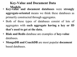 Key-Value and Document Data
Models
• Key-value and document databases were strongly
aggregate-oriented means we think these databases as
primarily constructed through aggregates.
• Both of these types of databases consist of lots of
aggregates with each aggregate having a key or ID
that’s used to get at the data.
• Riak and Redis database are examples of key-value
databases.
• MongoDB and CouchDB are most popular document
based databases.
 