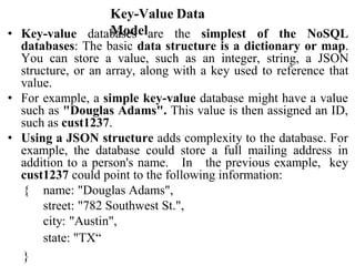 Key-Value Data
Model
• Key-value databases are the simplest of the NoSQL
databases: The basic data structure is a dictionary or map.
You can store a value, such as an integer, string, a JSON
structure, or an array, along with a key used to reference that
value.
• For example, a simple key-value database might have a value
such as "Douglas Adams". This value is then assigned an ID,
such as cust1237.
• Using a JSON structure adds complexity to the database. For
example, the database could store a full mailing address in
addition to a person's name. In the previous example, key
cust1237 could point to the following information:
{ name: "Douglas Adams",
street: "782 Southwest St.",
city: "Austin",
state: "TX“
}
 