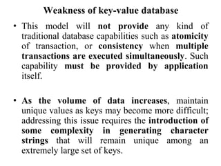 Weakness of key-value database
• This model will not provide any kind of
traditional database capabilities such as atomicity
of transaction, or consistency when multiple
transactions are executed simultaneously. Such
capability must be provided by application
itself.
• As the volume of data increases, maintain
unique values as keys may become more difficult;
addressing this issue requires the introduction of
some complexity in generating character
strings that will remain unique among an
extremely large set of keys.
 