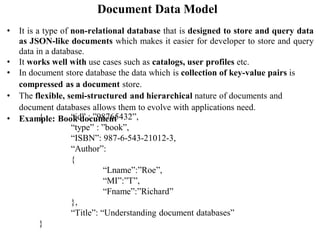 Document Data Model
• It is a type of non-relational database that is designed to store and query data
as JSON-like documents which makes it easier for developer to store and query
data in a database.
• It works well with use cases such as catalogs, user profiles etc.
• In document store database the data which is collection of key-value pairs is
compressed as a document store.
• The flexible, semi-structured and hierarchical nature of documents and
document databases allows them to evolve with applications need.
• Example: Book document
{ “id” : ”98765432”,
“type” : ”book”,
“ISBN”: 987-6-543-21012-3,
“Author”:
{
“Lname”:”Roe”,
“MI”:”T”,
“Fname”:”Richard”
},
“Title”: “Understanding document databases”
}
 