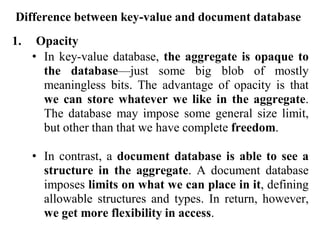 Difference between key-value and document database
1. Opacity
• In key-value database, the aggregate is opaque to
the database—just some big blob of mostly
meaningless bits. The advantage of opacity is that
we can store whatever we like in the aggregate.
The database may impose some general size limit,
but other than that we have complete freedom.
• In contrast, a document database is able to see a
structure in the aggregate. A document database
imposes limits on what we can place in it, defining
allowable structures and types. In return, however,
we get more flexibility in access.
 