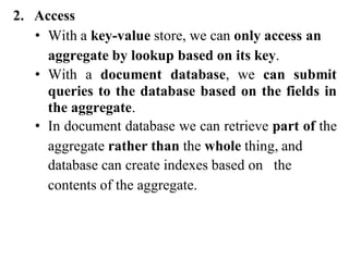 2. Access
• With a key-value store, we can only access an
aggregate by lookup based on its key.
• With a document database, we can submit
queries to the database based on the fields in
the aggregate.
• In document database we can retrieve part of the
aggregate rather than the whole thing, and
database can create indexes based on the
contents of the aggregate.
 