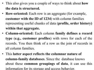 • This also gives you a couple of ways to think about how
the data is structured.
• Row-oriented: Each row is an aggregate (for example,
customer with the ID of 1234) with column families
representing useful chunks of data (profile, order history)
within that aggregate.
• Column-oriented: Each column family defines a record
type (e.g., customer profiles) with rows for each of the
records. You then think of a row as the join of records in
all column families.
• This latter aspect reflects the columnar nature of
column-family databases. Since the database knows
about these common groupings of data, it can use this
information for its storage and access behavior.
 