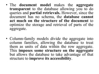 • The document model makes the aggregate
transparent to the database allowing you to do
queries and partial retrievals. However, since the
document has no schema, the database cannot
act much on the structure of the document to
optimize the storage and retrieval of parts of the
aggregate.
• Column-family models divide the aggregate into
column families, allowing the database to treat
them as units of data within the row aggregate.
This imposes some structure on the aggregate
but allows the database to take advantage of that
structure to improve its accessibility.
 