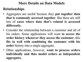 More Details on Data Models
Relationships
• Aggregates are useful because they put together data
that is commonly accessed together. But there are still
lots of cases where data that’s related is accessed
differently.
• Consider the relationship between a customer and all of
his orders. Some applications will want to access the
order history whenever they access the customer; this
fits in well with combining the customer with his
order history into a single aggregate.
• Other applications, however, want to process orders
individually and thus model orders as independent
aggregates.
 