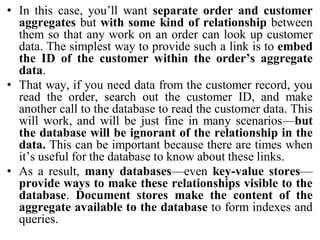 • In this case, you’ll want separate order and customer
aggregates but with some kind of relationship between
them so that any work on an order can look up customer
data. The simplest way to provide such a link is to embed
the ID of the customer within the order’s aggregate
data.
• That way, if you need data from the customer record, you
read the order, search out the customer ID, and make
another call to the database to read the customer data. This
will work, and will be just fine in many scenarios—but
the database will be ignorant of the relationship in the
data. This can be important because there are times when
it’s useful for the database to know about these links.
• As a result, many databases—even key-value stores—
provide ways to make these relationships visible to the
database. Document stores make the content of the
aggregate available to the database to form indexes and
queries.
 