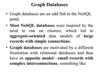 Graph Databases
• Graph databases are an odd fish in the NoSQL
pond.
• Most NoSQL databases were inspired by the
need to run on clusters, which led to
aggregate-oriented data models of large
records with simple connections.
• Graph databases are motivated by a different
frustration with relational databases and thus
have an opposite model—small records with
complex interconnections, something like
 