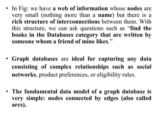 • In Fig: we have a web of information whose nodes are
very small (nothing more than a name) but there is a
rich structure of interconnections between them. With
this structure, we can ask questions such as “find the
books in the Databases category that are written by
someone whom a friend of mine likes.”
• Graph databases are ideal for capturing any data
consisting of complex relationships such as social
networks, product preferences, or eligibility rules.
• The fundamental data model of a graph database is
very simple: nodes connected by edges (also called
arcs).
 