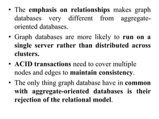 • The emphasis on relationships makes graph
databases very different from aggregate-
oriented databases.
• Graph databases are more likely to run on a
single server rather than distributed across
clusters.
• ACID transactions need to cover multiple
nodes and edges to maintain consistency.
• The only thing graph database have in common
with aggregate-oriented databases is their
rejection of the relational model.
 