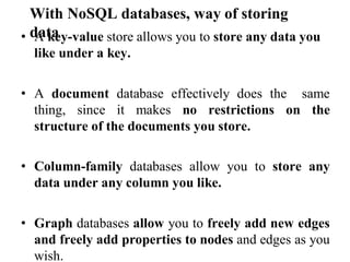 With NoSQL databases, way of storing
data
• A key-value store allows you to store any data you
like under a key.
• A document database effectively does the same
thing, since it makes no restrictions on the
structure of the documents you store.
• Column-family databases allow you to store any
data under any column you like.
• Graph databases allow you to freely add new edges
and freely add properties to nodes and edges as you
wish.
 