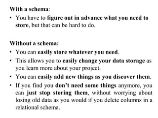 With a schema:
• You have to figure out in advance what you need to
store, but that can be hard to do.
Without a schema:
• You can easily store whatever you need.
• This allows you to easily change your data storage as
you learn more about your project.
• You can easily add new things as you discover them.
• If you find you don’t need some things anymore, you
can just stop storing them, without worrying about
losing old data as you would if you delete columns in a
relational schema.
 