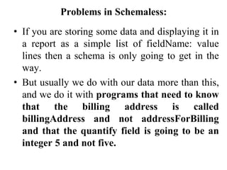 Problems in Schemaless:
• If you are storing some data and displaying it in
a report as a simple list of fieldName: value
lines then a schema is only going to get in the
way.
• But usually we do with our data more than this,
and we do it with programs that need to know
that the billing address is called
billingAddress and not addressForBilling
and that the quantify field is going to be an
integer 5 and not five.
 