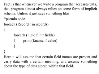 Fact is that whenever we write a program that accesses data,
that program almost always relies on some form of implicit
schema. Unless it just says something like
//pseudo code
foreach (Record r in records)
{
foreach (Field f in r.fields)
{ print (f.name, f.value)
}
}
Here it will assume that certain field names are present and
carry data with a certain meaning, and assume something
about the type of data stored within that field.
 