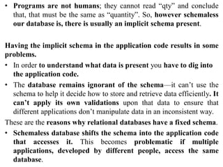 • Programs are not humans; they cannot read “qty” and conclude
that, that must be the same as “quantity”. So, however schemaless
our database is, there is usually an implicit schema present.
Having the implicit schema in the application code results in some
problems.
• In order to understand what data is present you have to dig into
the application code.
• The database remains ignorant of the schema—it can’t use the
schema to help it decide how to store and retrieve data efficiently. It
can’t apply its own validations upon that data to ensure that
different applications don’t manipulate data in an inconsistent way.
These are the reasons why relational databases have a fixed schema.
• Schemaless database shifts the schema into the application code
that accesses it. This becomes problematic if multiple
applications, developed by different people, access the same
database.
 
