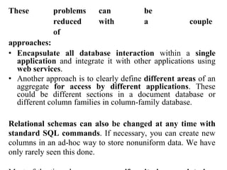 These problems can be
reduced with a couple
of
approaches:
• Encapsulate all database interaction within a single
application and integrate it with other applications using
web services.
• Another approach is to clearly define different areas of an
aggregate for access by different applications. These
could be different sections in a document database or
different column families in column-family database.
Relational schemas can also be changed at any time with
standard SQL commands. If necessary, you can create new
columns in an ad-hoc way to store nonuniform data. We have
only rarely seen this done.
 