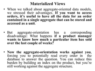 Materialized Views
• When we talked about aggregate-oriented data models,
we stressed their advantages. If you want to access
orders, it’s useful to have all the data for an order
contained in a single aggregate that can be stored and
accessed as a unit.
• But aggregate-orientation has a corresponding
disadvantage: What happens if a product manager
wants to know how much a particular item has sold
over the last couple of weeks?
• Now the aggregate-orientation works against you,
forcing you to potentially read every order in the
database to answer the question. You can reduce this
burden by building an index on the product, but you’re
still working against the aggregate structure.
 