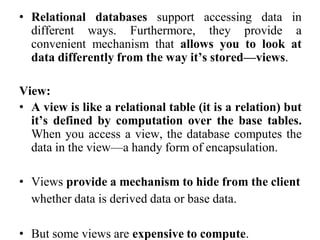 • Relational databases support accessing data in
different ways. Furthermore, they provide a
convenient mechanism that allows you to look at
data differently from the way it’s stored—views.
View:
• A view is like a relational table (it is a relation) but
it’s defined by computation over the base tables.
When you access a view, the database computes the
data in the view—a handy form of encapsulation.
• Views provide a mechanism to hide from the client
whether data is derived data or base data.
• But some views are expensive to compute.
 