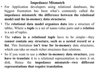Impedance Mismatch
• For Application developers using relational databases, the
biggest frustration has been what’s commonly called the
impedance mismatch: the difference between the relational
model and the in-memory data structures.
• The relational data model organizes data into a structure of
tables. Where a tuple is a set of name-value pairs and a relation
is a set of tuples.
• The values in a relational tuple have to be simple—they
cannot contain any structure, such as a nested record or a
list. This limitation isn’t true for in-memory data structures,
which can take on much richer structures than relations.
• So if you want to use a richer in-memory data structure, you
have to translate it to a relational representation to store it on
disk. Hence the impedance mismatch—two different
representations that require translation.
 