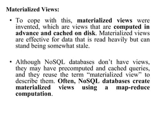 Materialized Views:
• To cope with this, materialized views were
invented, which are views that are computed in
advance and cached on disk. Materialized views
are effective for data that is read heavily but can
stand being somewhat stale.
• Although NoSQL databases don’t have views,
they may have precomputed and cached queries,
and they reuse the term “materialized view” to
describe them. Often, NoSQL databases create
materialized views using a map-reduce
computation.
 
