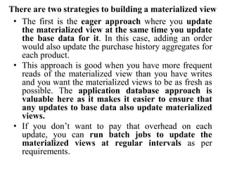 There are two strategies to building a materialized view
• The first is the eager approach where you update
the materialized view at the same time you update
the base data for it. In this case, adding an order
would also update the purchase history aggregates for
each product.
• This approach is good when you have more frequent
reads of the materialized view than you have writes
and you want the materialized views to be as fresh as
possible. The application database approach is
valuable here as it makes it easier to ensure that
any updates to base data also update materialized
views.
• If you don’t want to pay that overhead on each
update, you can run batch jobs to update the
materialized views at regular intervals as per
requirements.
 