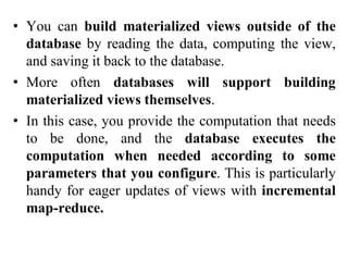 • You can build materialized views outside of the
database by reading the data, computing the view,
and saving it back to the database.
• More often databases will support building
materialized views themselves.
• In this case, you provide the computation that needs
to be done, and the database executes the
computation when needed according to some
parameters that you configure. This is particularly
handy for eager updates of views with incremental
map-reduce.
 