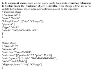 2. In document stores, since we can query inside documents, removing references
to Orders from the Customer object is possible. This change allows us to not
update the Customer object when new orders are placed by the Customer.
# Customer object
{ "customerId": 1,
"name": "Martin",
"billingAddress": [{"city": "Chicago"}],
"payment": [
{"type": "debit",
"ccinfo": "1000-1000-1000-1000"}
]
}
#Order object
{ "orderId": 99,
"customerId": 1,
"orderDate":"Nov-20-2011",
"orderItems":[{"productId":27, "price": 32.45}],
"orderPayment":[{"ccinfo":"1000-1000-1000-1000",
"txnId":"abelif879rft"}],
"shippingAddress":{"city":"Chicago"}
}
 
