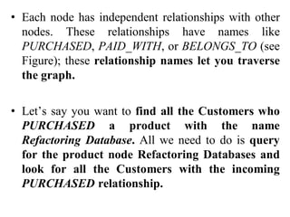 • Each node has independent relationships with other
nodes. These relationships have names like
PURCHASED, PAID_WITH, or BELONGS_TO (see
Figure); these relationship names let you traverse
the graph.
• Let’s say you want to find all the Customers who
PURCHASED a product with the name
Refactoring Database. All we need to do is query
for the product node Refactoring Databases and
look for all the Customers with the incoming
PURCHASED relationship.
 