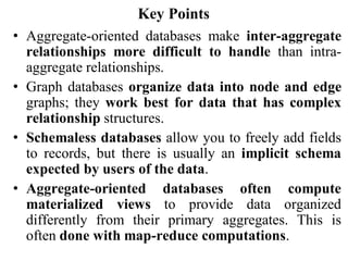 Key Points
• Aggregate-oriented databases make inter-aggregate
relationships more difficult to handle than intra-
aggregate relationships.
• Graph databases organize data into node and edge
graphs; they work best for data that has complex
relationship structures.
• Schemaless databases allow you to freely add fields
to records, but there is usually an implicit schema
expected by users of the data.
• Aggregate-oriented databases often compute
materialized views to provide data organized
differently from their primary aggregates. This is
often done with map-reduce computations.
 