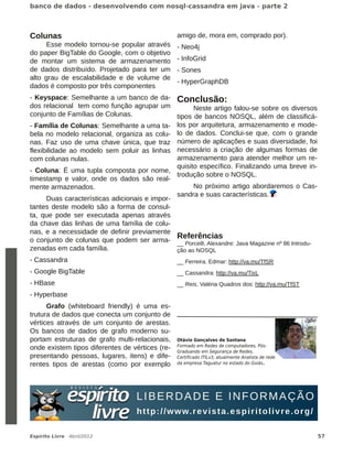 ����� �� ����� � ������������� ��� ��������������� �� ���� � ����� �


Colunas                                                amigo de, mora em, comprado por).
      Esse modelo tornou­se popular através            ­ Neo4j
do paper BigTable do Google, com o objetivo
de montar um sistema de armazenamento                  ­ InfoGrid
de dados distribuído. Projetado para ter um            ­ Sones
alto grau de escalabilidade e de volume de
                                                       ­ HyperGraphDB
dados é composto por três componentes
­ Keyspace: Semelhante a um banco de da­ Conclusão:
dos relacional tem como função agrupar um            Neste artigo falou­se sobre os diversos
conjunto de Famílias de Colunas.               tipos de bancos NOSQL, além de classificá­
­ Família de Colunas: Semelhante a uma ta­ los por arquitetura, armazenamento e mode­
bela no modelo relacional, organiza as colu­ lo de dados. Conclui­se que, com o grande
nas. Faz uso de uma chave única, que traz número de aplicações e suas diversidade, foi
flexibilidade ao modelo sem poluir as linhas necessário a criação de algumas formas de
com colunas nulas.                             armazenamento para atender melhor um re­
                                               quisito específico. Finalizando uma breve in­
­ Coluna: É uma tupla composta por nome,
                                               trodução sobre o NOSQL.
timestamp e valor, onde os dados são real­
mente armazenados.                                   No próximo artigo abordaremos o Cas­
                                               sandra e suas características.
      Duas características adicionais e impor­
tantes deste modelo são a forma de consul­
ta, que pode ser executada apenas através
da chave das linhas de uma família de colu­
nas, e a necessidade de definir previamente
                                               Referências
o conjunto de colunas que podem ser arma­ __ Porcelli, Alexandre: Java Magazine nº 86 Introdu­
zenadas em cada família.                       ção ao NOSQL
­ Cassandra                                            __ Ferreira, Edmar: http://va.mu/TfSR
­ Google BigTable                                      __ Cassandra: http://va.mu/TixL
­ HBase                                                __ Reis, Valéria Quadros dos: http://va.mu/TfST
­ Hyperbase
      Grafo (whiteboard friendly) é uma es­
trutura de dados que conecta um conjunto de
vértices através de um conjunto de arestas.
Os bancos de dados de grafo moderno su­
portam estruturas de grafo multi­relacionais, ������ ��������� �� �������
onde existem tipos diferentes de vértices (re­ ������� �� ����� �� ������������� ����
                                               ��������� �� ��������� �� ������
presentando pessoas, lugares, itens) e dife­ ����������� ������� ���������� �������� �� ����
rentes tipos de arestas (como por exemplo �� ������� �������� �� ������ �� �����.




�������� �����   � � ������ � � �                                                                        ��
 