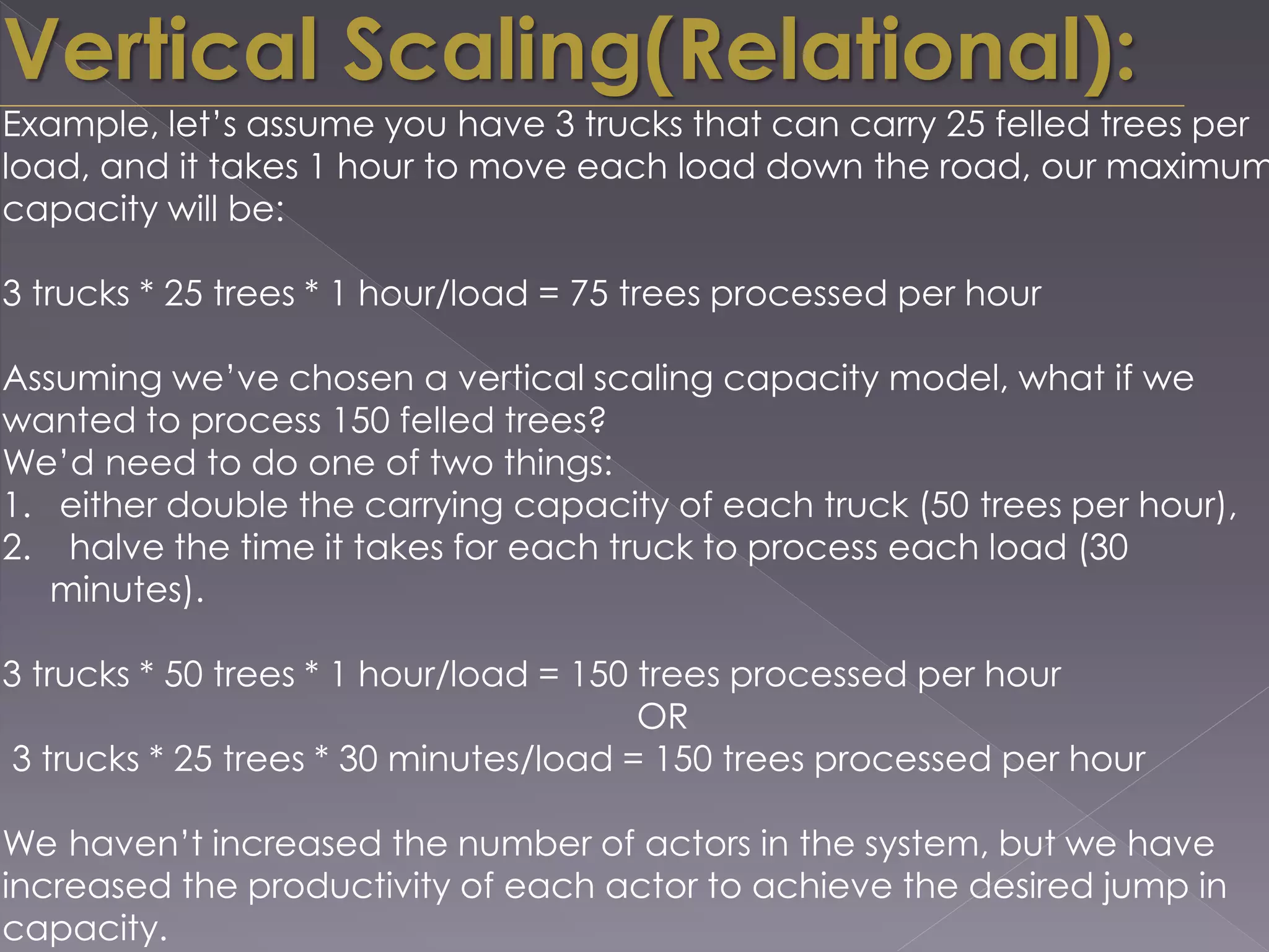 Example, let’s assume you have 3 trucks that can carry 25 felled trees per
load, and it takes 1 hour to move each load down the road, our maximum
capacity will be:
3 trucks * 25 trees * 1 hour/load = 75 trees processed per hour
Assuming we’ve chosen a vertical scaling capacity model, what if we
wanted to process 150 felled trees?
We’d need to do one of two things:
1. either double the carrying capacity of each truck (50 trees per hour),
2. halve the time it takes for each truck to process each load (30
minutes).
3 trucks * 50 trees * 1 hour/load = 150 trees processed per hour
OR
3 trucks * 25 trees * 30 minutes/load = 150 trees processed per hour
We haven’t increased the number of actors in the system, but we have
increased the productivity of each actor to achieve the desired jump in
capacity.
Vertical Scaling(Relational):
 