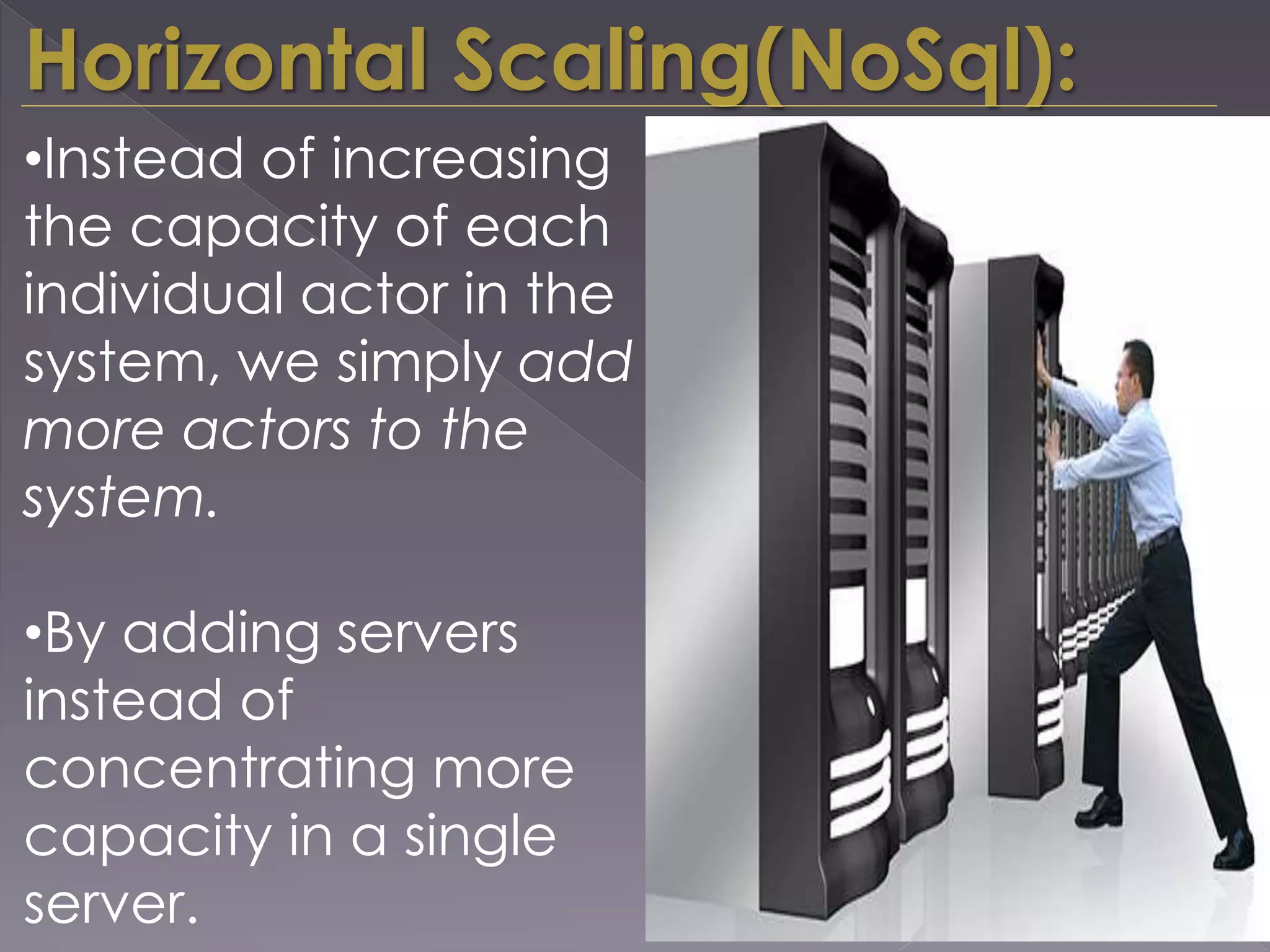 Horizontal Scaling(NoSql):
•Instead of increasing
the capacity of each
individual actor in the
system, we simply add
more actors to the
system.
•By adding servers
instead of
concentrating more
capacity in a single
server.
 