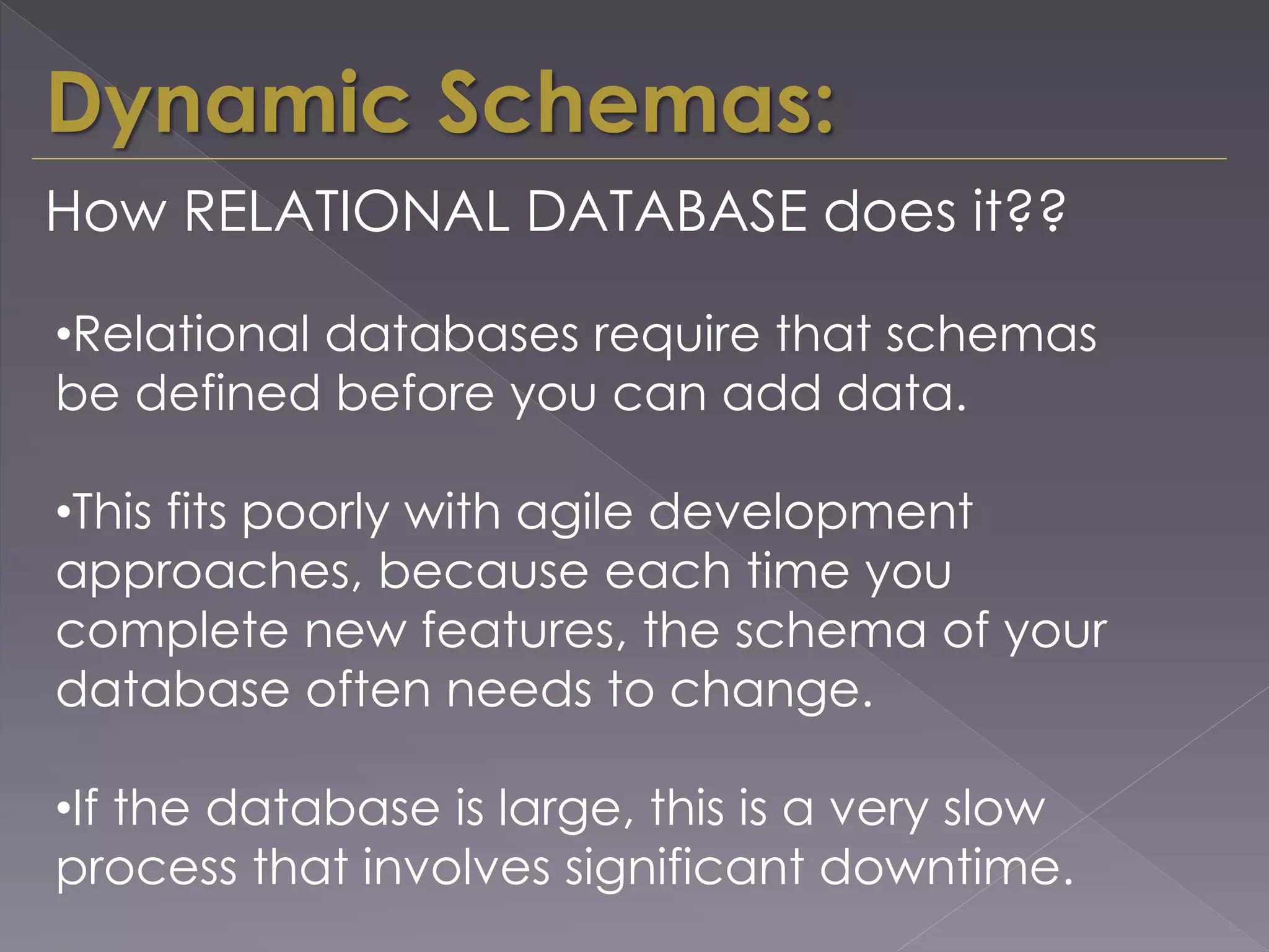 Dynamic Schemas:
•Relational databases require that schemas
be defined before you can add data.
•This fits poorly with agile development
approaches, because each time you
complete new features, the schema of your
database often needs to change.
•If the database is large, this is a very slow
process that involves significant downtime.
How RELATIONAL DATABASE does it??
 