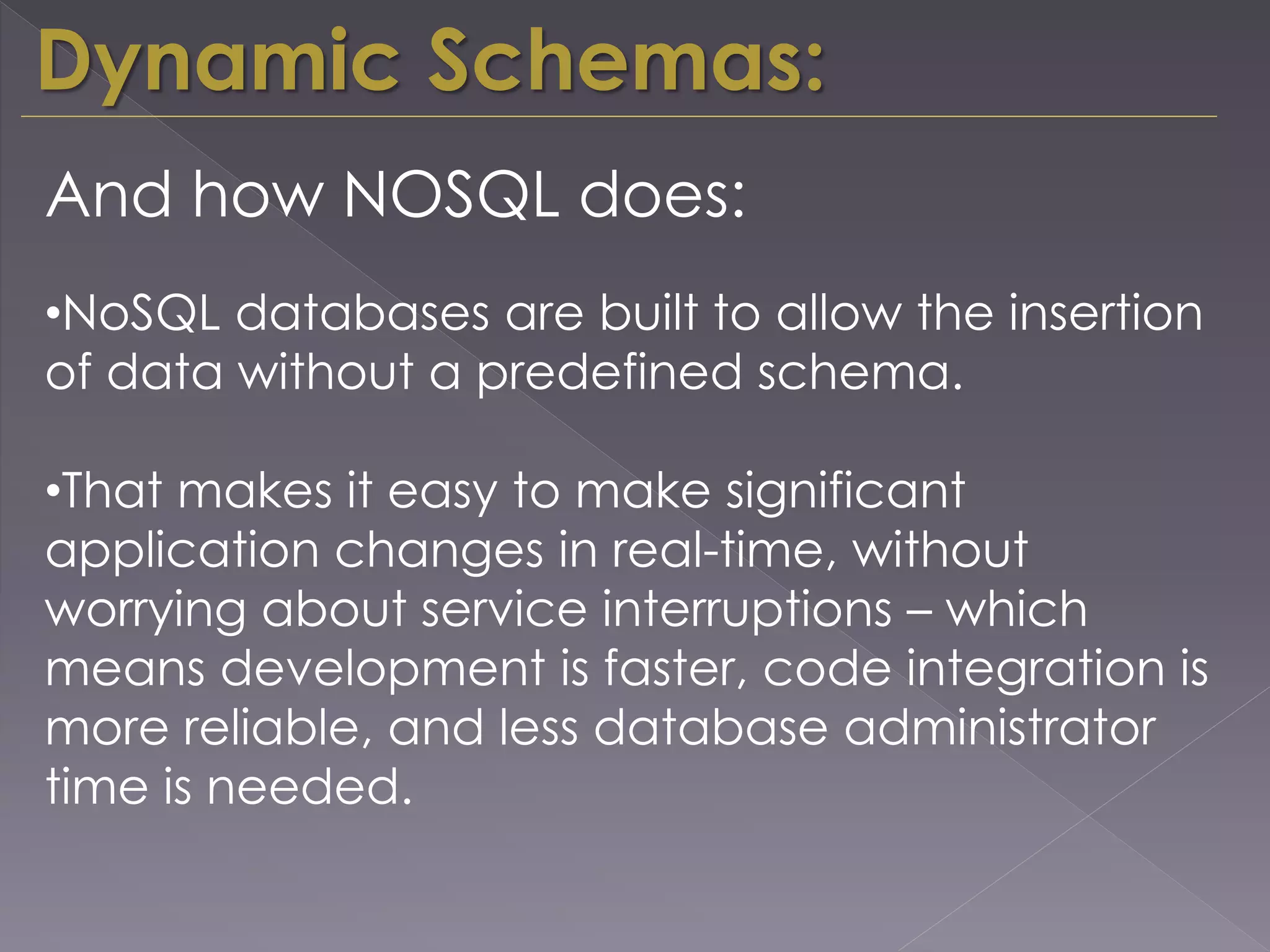 Dynamic Schemas:
And how NOSQL does:
•NoSQL databases are built to allow the insertion
of data without a predefined schema.
•That makes it easy to make significant
application changes in real-time, without
worrying about service interruptions – which
means development is faster, code integration is
more reliable, and less database administrator
time is needed.
 