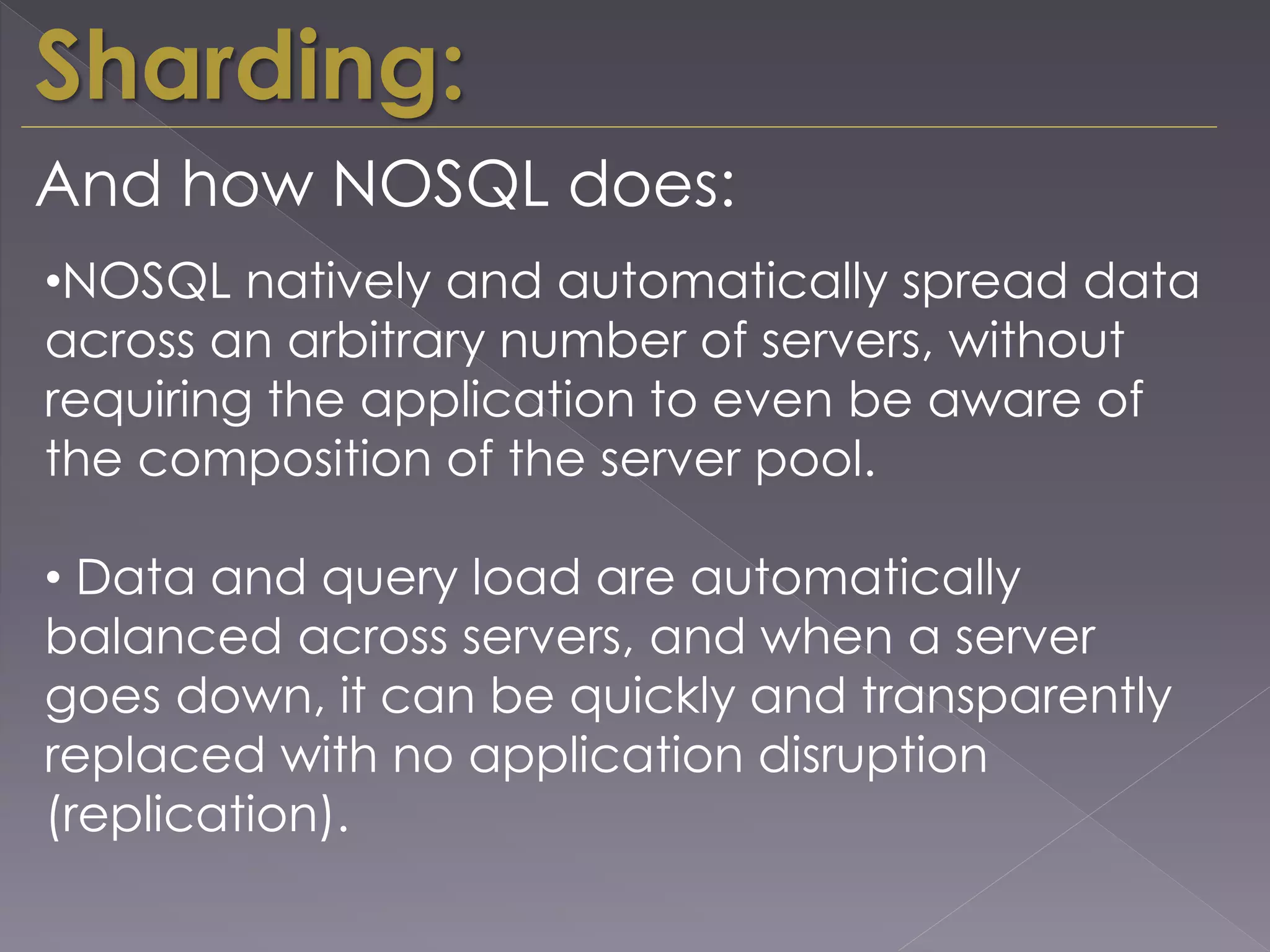 Sharding:
And how NOSQL does:
•NOSQL natively and automatically spread data
across an arbitrary number of servers, without
requiring the application to even be aware of
the composition of the server pool.
• Data and query load are automatically
balanced across servers, and when a server
goes down, it can be quickly and transparently
replaced with no application disruption
(replication).
 