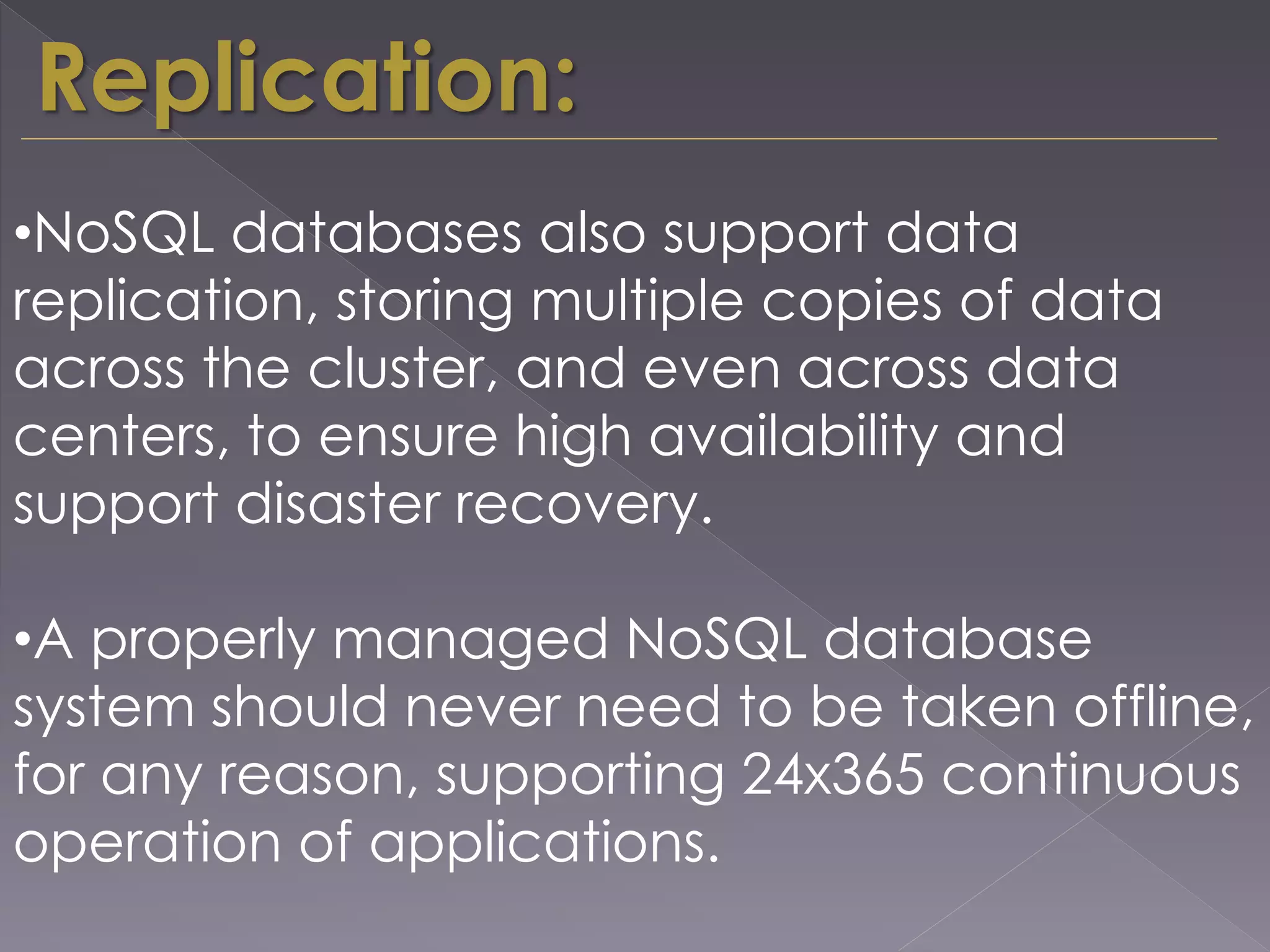 Replication:
•NoSQL databases also support data
replication, storing multiple copies of data
across the cluster, and even across data
centers, to ensure high availability and
support disaster recovery.
•A properly managed NoSQL database
system should never need to be taken offline,
for any reason, supporting 24x365 continuous
operation of applications.
 