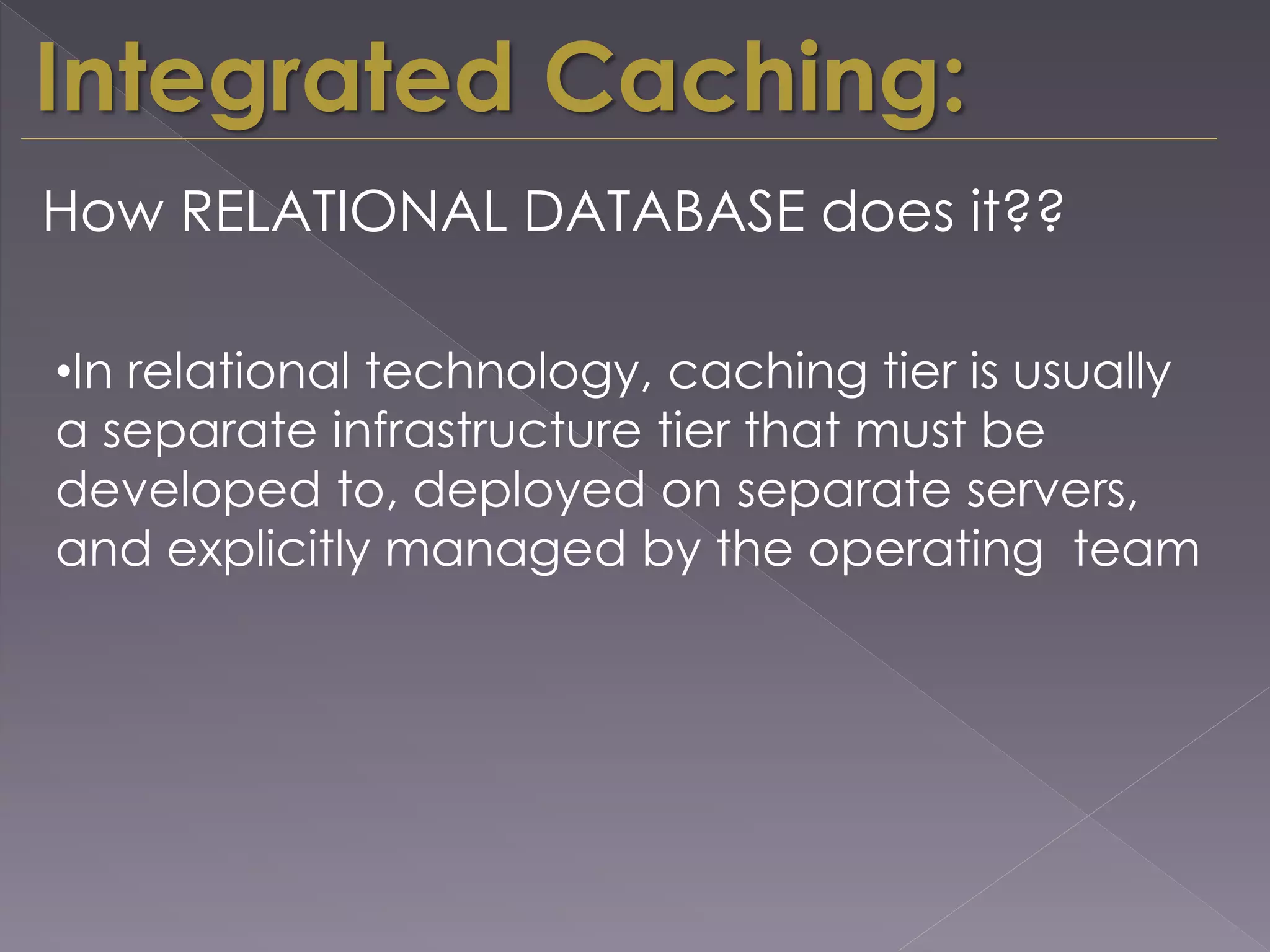 Integrated Caching:
How RELATIONAL DATABASE does it??
•In relational technology, caching tier is usually
a separate infrastructure tier that must be
developed to, deployed on separate servers,
and explicitly managed by the operating team
 