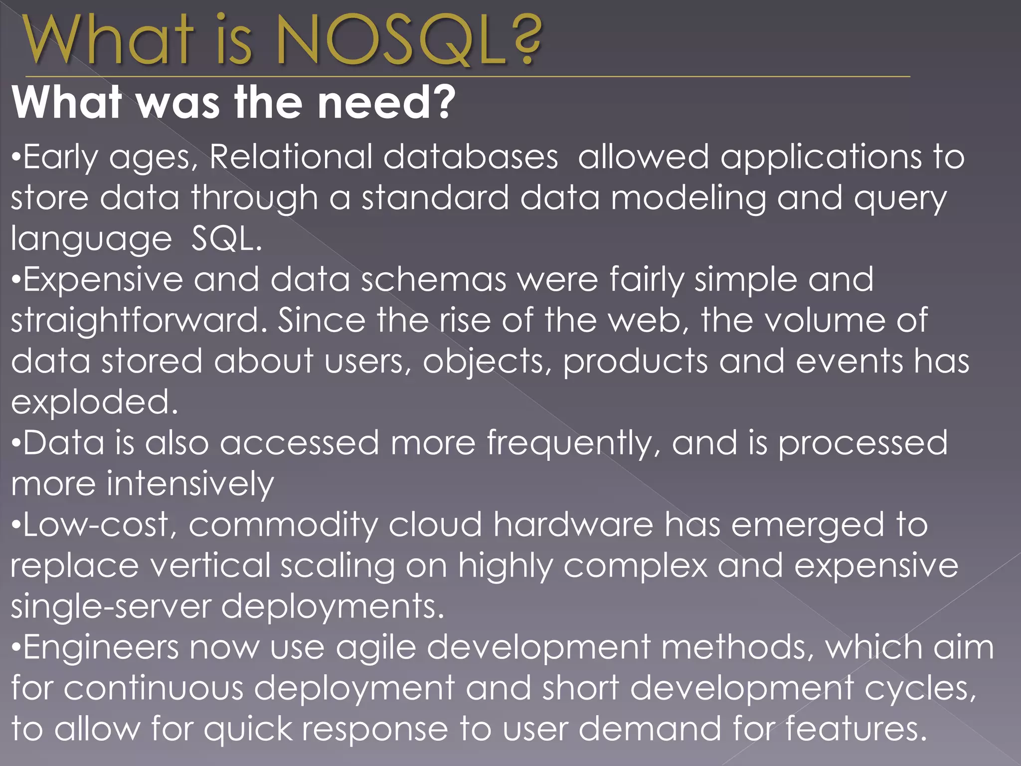 What is NOSQL?
•Early ages, Relational databases allowed applications to
store data through a standard data modeling and query
language SQL.
•Expensive and data schemas were fairly simple and
straightforward. Since the rise of the web, the volume of
data stored about users, objects, products and events has
exploded.
•Data is also accessed more frequently, and is processed
more intensively
•Low-cost, commodity cloud hardware has emerged to
replace vertical scaling on highly complex and expensive
single-server deployments.
•Engineers now use agile development methods, which aim
for continuous deployment and short development cycles,
to allow for quick response to user demand for features.
What was the need?
 