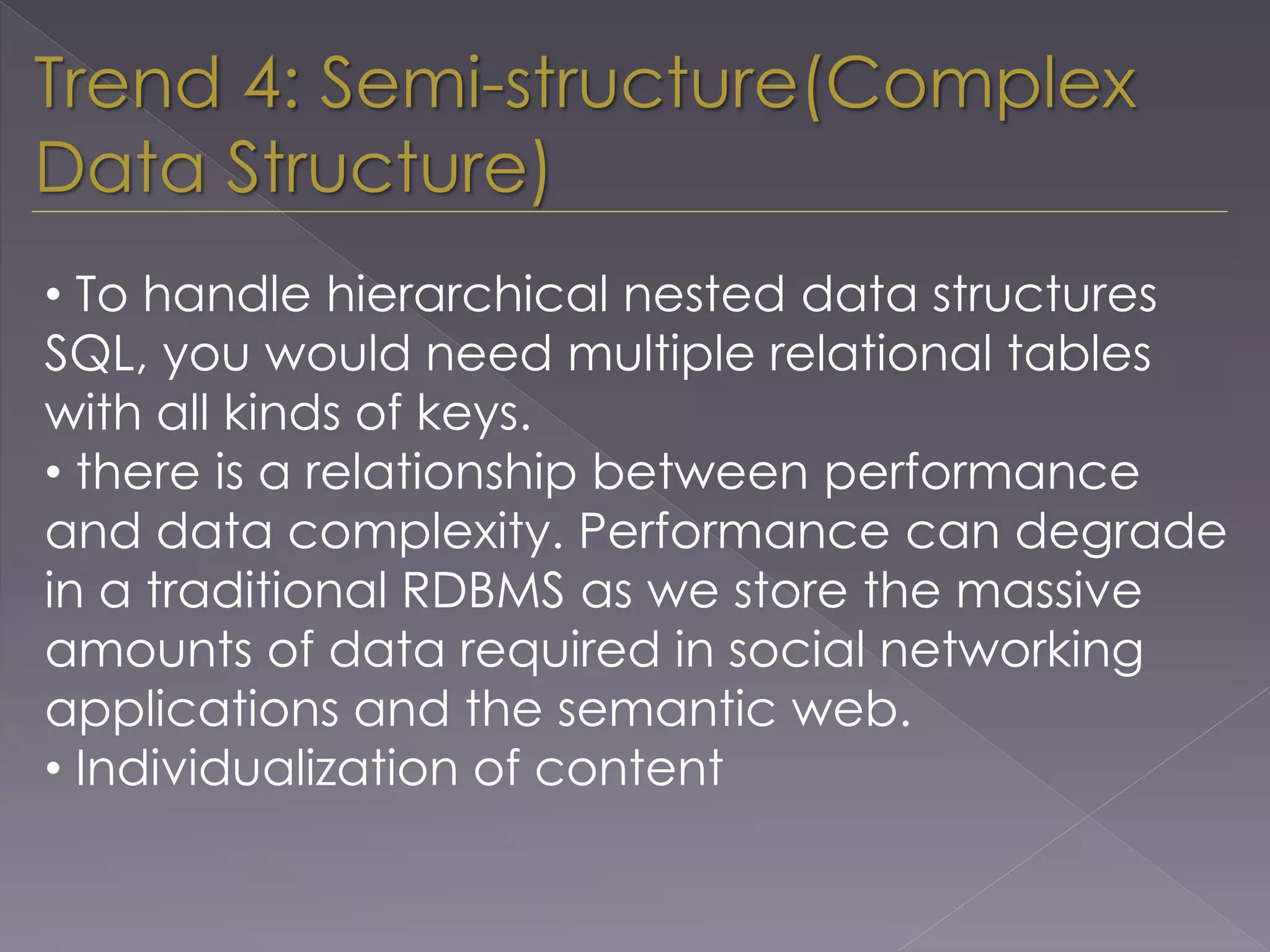 • To handle hierarchical nested data structures
SQL, you would need multiple relational tables
with all kinds of keys.
• there is a relationship between performance
and data complexity. Performance can degrade
in a traditional RDBMS as we store the massive
amounts of data required in social networking
applications and the semantic web.
• Individualization of content
Trend 4: Semi-structure(Complex
Data Structure)
 