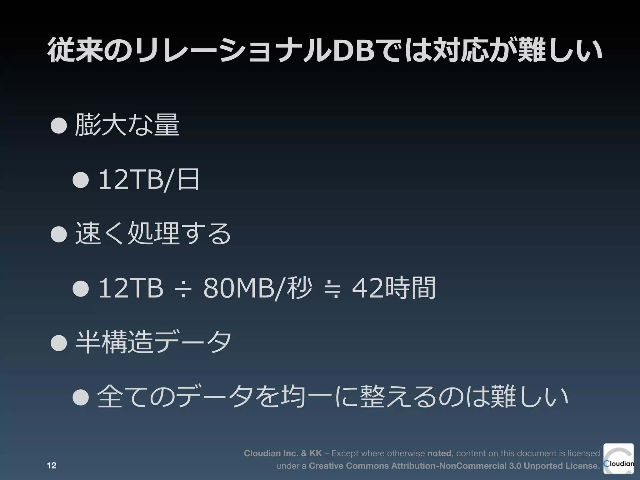 Cloudian Inc. & KK – Except where otherwise noted, content on this document is licensed
under a Creative Commons Attribution-NonCommercial 3.0 Unported License.
従来のリレーショナルDBでは対応が難しい
•膨⼤大な量量
•12TB/⽇日
•速く処理理する
•12TB  ÷  80MB/秒  ≒  42時間
•半構造データ
•全てのデータを均⼀一に整えるのは難しい
12
 