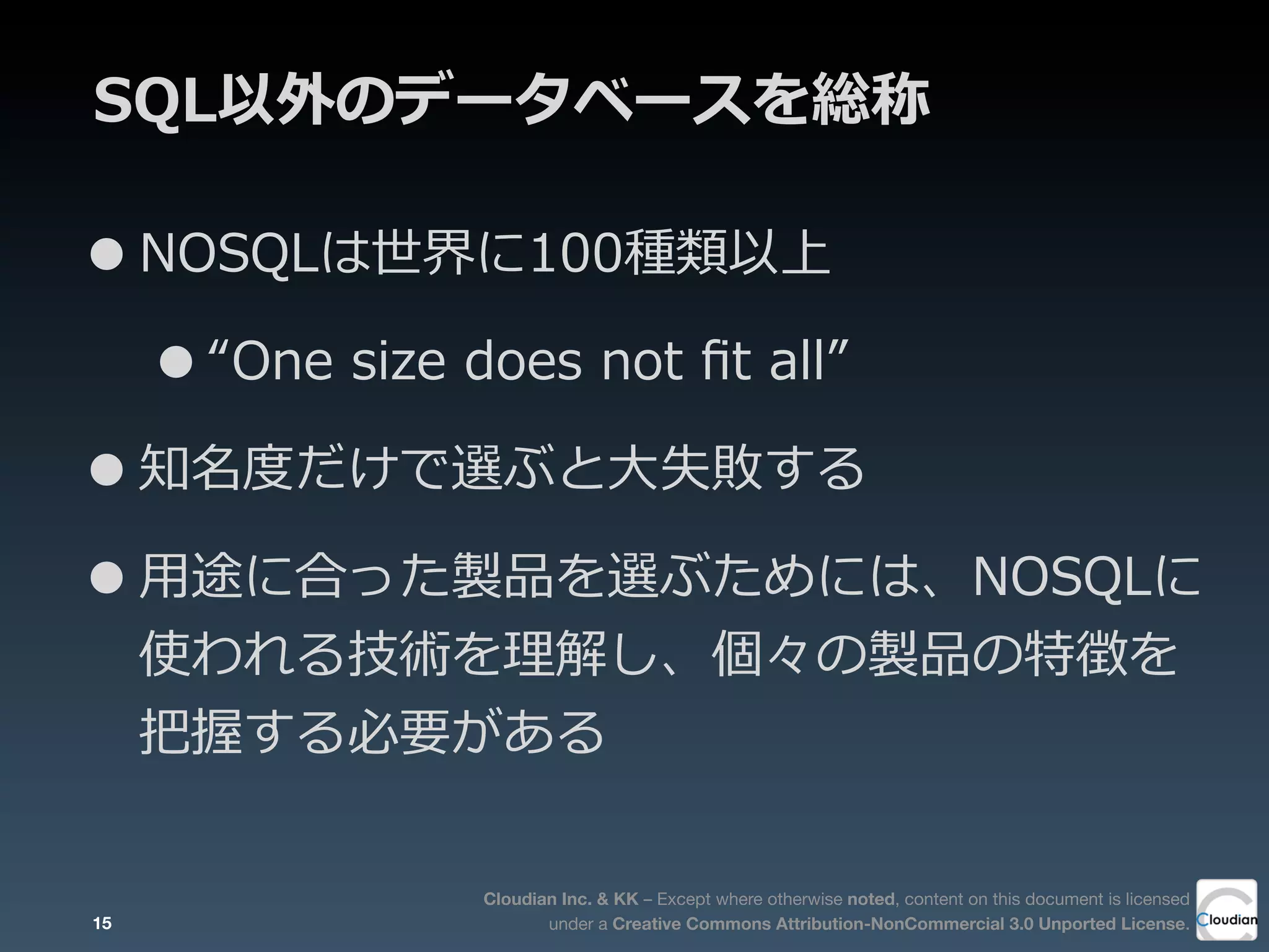 Cloudian Inc. & KK – Except where otherwise noted, content on this document is licensed
under a Creative Commons Attribution-NonCommercial 3.0 Unported License.
SQL以外のデータベースを総称
•NOSQLは世界に100種類以上
•“One  size  does  not  ﬁt  all”
•知名度度だけで選ぶと⼤大失敗する
•⽤用途に合った製品を選ぶためには、NOSQLに
使われる技術を理理解し、個々の製品の特徴を
把握する必要がある
15
 