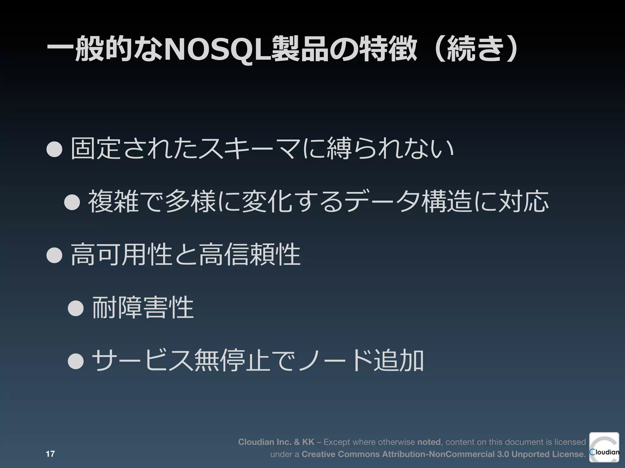 Cloudian Inc. & KK – Except where otherwise noted, content on this document is licensed
under a Creative Commons Attribution-NonCommercial 3.0 Unported License.
⼀一般的なNOSQL製品の特徴（続き）
•固定されたスキーマに縛られない
•複雑で多様に変化するデータ構造に対応
•⾼高可⽤用性と⾼高信頼性
•耐障害性
•サービス無停⽌止でノード追加
17
 